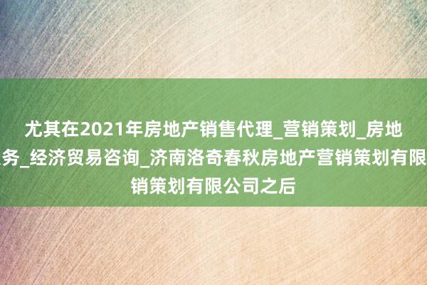 尤其在2021年房地产销售代理_营销策划_房地产中介服务_经济贸易咨询_济南洛奇春秋房地产营销策划有限公司之后