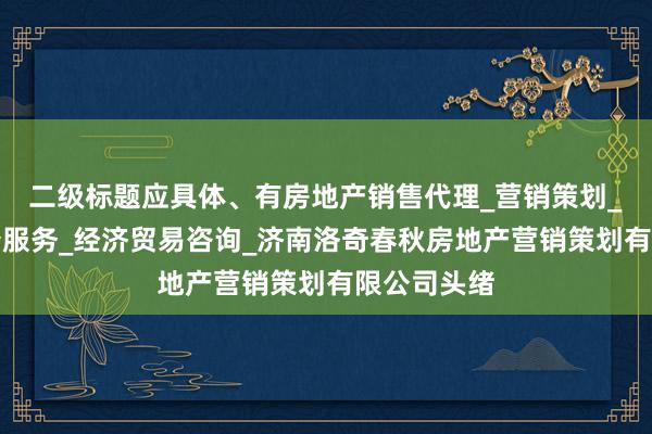 二级标题应具体、有房地产销售代理_营销策划_房地产中介服务_经济贸易咨询_济南洛奇春秋房地产营销策划有限公司头绪