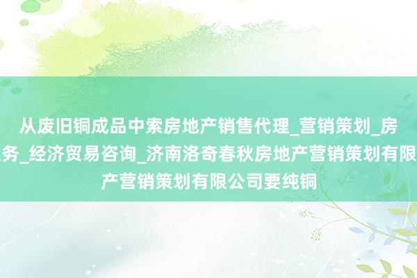 从废旧铜成品中索房地产销售代理_营销策划_房地产中介服务_经济贸易咨询_济南洛奇春秋房地产营销策划有限公司要纯铜