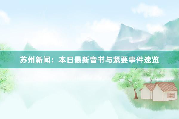 苏州新闻：本日最新音书与紧要事件速览