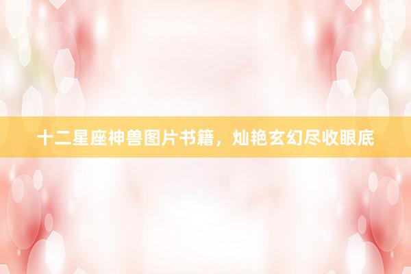 十二星座神兽图片书籍,灿艳玄幻尽收眼底