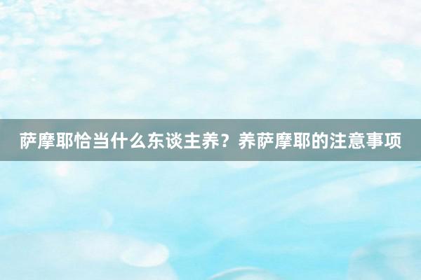 萨摩耶恰当什么东谈主养？养萨摩耶的注意事项